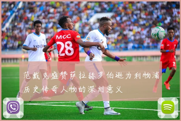 范戴克盛赞萨拉赫罗伯逊为利物浦历史传奇人物的深刻意义
