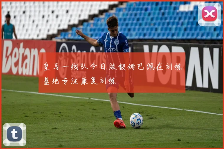 皇马一线队今日放假姆巴佩在训练基地专注康复训练