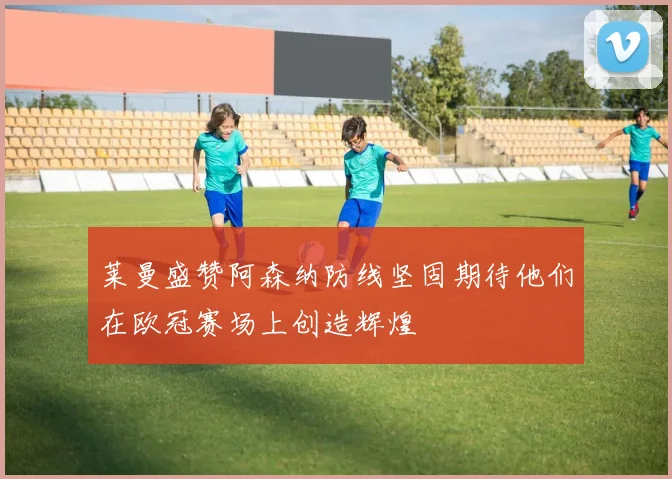 莱曼盛赞阿森纳防线坚固期待他们在欧冠赛场上创造辉煌