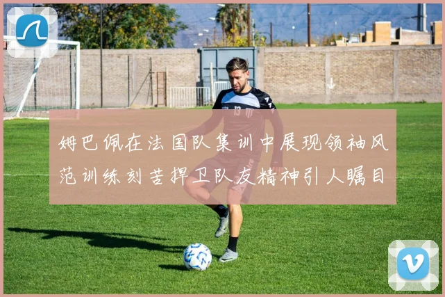 姆巴佩在法国队集训中展现领袖风范训练刻苦捍卫队友精神引人瞩目