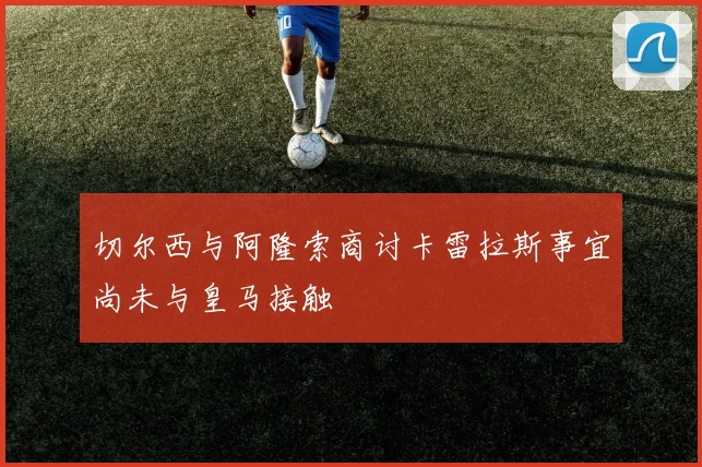 切尔西与阿隆索商讨卡雷拉斯事宜尚未与皇马接触