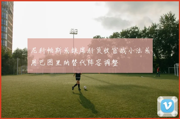 尼科帕斯或缺席科莫收官战小法或用巴图里纳替代阵容调整
