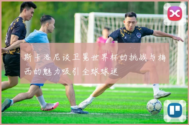 斯卡洛尼谈卫冕世界杯的挑战与梅西的魅力吸引全球球迷