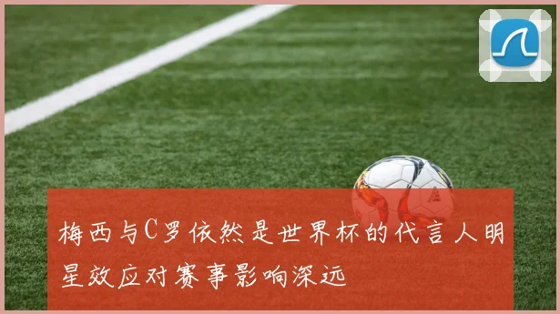梅西与C罗依然是世界杯的代言人明星效应对赛事影响深远